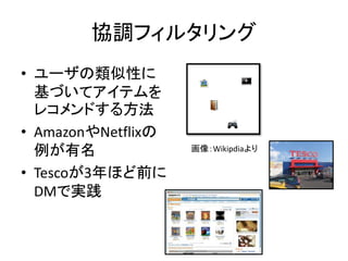 協調フィルタリング
• ユーザの類似性に
基づいてアイテムを
レコメンドする方法
• AmazonやNetflixの
例が有名
• Tescoが3年ほど前に
DMで実践
画像：Wikipdiaより
 