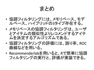 まとめ
• 協調フィルタリングには、メモリベース、モデ
ルベース、ハイブリッドの3タイプ存在する。
• メモリベースの協調フィルタリングは、ユーザ
とアイテムの類似性よりレコメンドするアイテ
ムを決定するアルゴリズムである。
• 協調フィルタリングの評価には、誤り率、ROC
曲線などを用いる。
• Recommenderlabを用いると、Rで簡単に協調
フィルタリングの実行と、評価が実装できる。
 