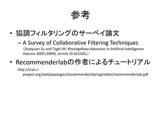 参考
• 協調フィルタリングのサーベイ論文
– A Survey of Collaborative Filtering Techniques
（Xiaoyuan Su and Taghi M. Khoshgoftaar,Advances in Artificial Intelligence
Volume 2009 (2009), Article ID 421425,）
• Recommenderlabの作者によるチュートリアル
http://cran.r-
project.org/web/packages/recommenderlab/vignettes/recommenderlab.pdf
 