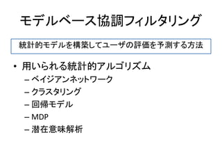 モデルベース協調フィルタリング
• 用いられる統計的アルゴリズム
– ベイジアンネットワーク
– クラスタリング
– 回帰モデル
– MDP
– 潜在意味解析
統計的モデルを構築してユーザの評価を予測する方法
 