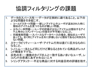 協調フィルタリングの課題
1. データのスパース性・・・データが圧倒的に疎であること。以下の
ような問題を引き起こす。
– コールドスタート問題・・・新しいアイテムやユーザが追加された時に
類似のアイテムを見つけるのが難しい問題。
– 少カバー率問題・・・ユーザの評価が少ないアイテムは類似するアイ
テム等のレコメンデーションの提示が不可能になること。
– 同類推移問題・・・スパースなデータベースの場合、類似のユーザで
あっても、全く同じアイテムを共に評価しないと類似であると判別され
ない問題。
2. スケーラビリティ・・・ユーザ・アイテム行列は直ぐに巨大なものに
なること。
3. シノニム・・・ほとんど同じだけど異なるとされている商品がレコメ
ンド精度を下げる。
4. 灰色の羊・・・複数のタイプの人と一致するあいまいなユーザ、レ
コメンドの恩恵にあずかれない人々
5. シリングアタック・・・不正な商品に対する利益目的の評価を指す。
 