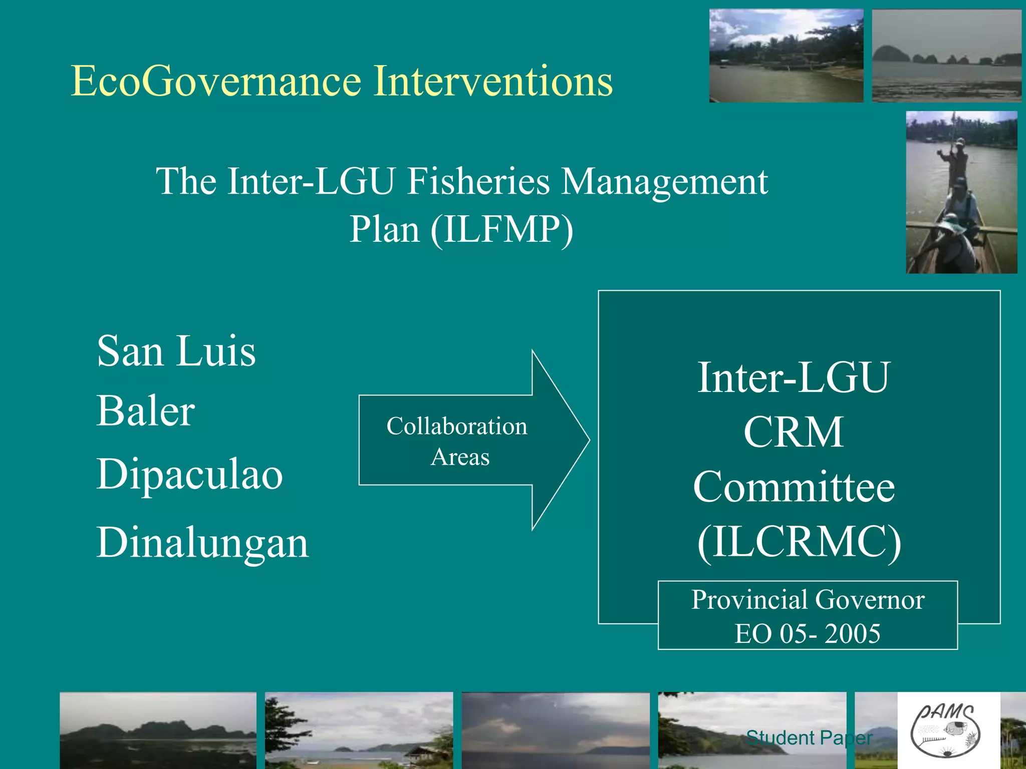 EcoGovernance Interventions

    The Inter-LGU Fisheries Management
               Plan (ILFMP)
                                Monitoring Control and
 San Luis                       Surveillance (MCS)
                                       Inter-LGU
 Baler          Collaboration   Legislation
                                          CRM
                    Areas
 Dipaculao                      Resource Allocation
                                      Committee
 Dinalungan                     IEC (ILCRMC)
                                Capability Building
                                     Provincial Governor
                                         EO 05- 2005


                                          Student Paper
 