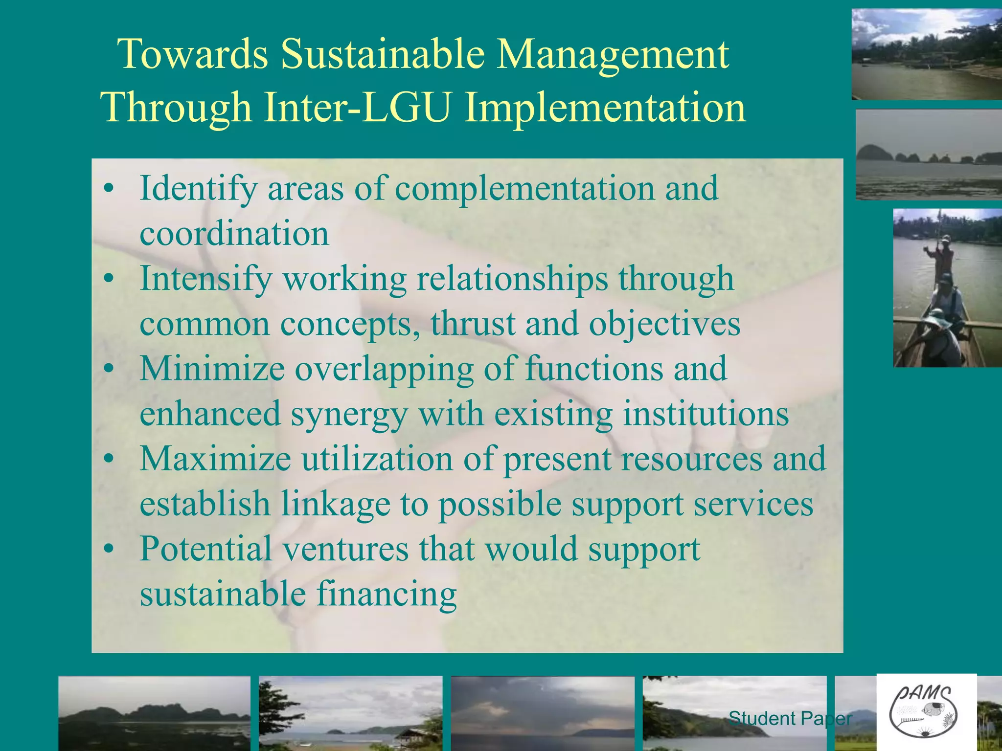 Towards Sustainable Management
Through Inter-LGU Implementation
• Identify areas of complementation and
  coordination
• Intensify working relationships through
  common concepts, thrust and objectives
• Minimize overlapping of functions and
  enhanced synergy with existing institutions
• Maximize utilization of present resources and
  establish linkage to possible support services
• Potential ventures that would support
  sustainable financing


                                         Student Paper
 