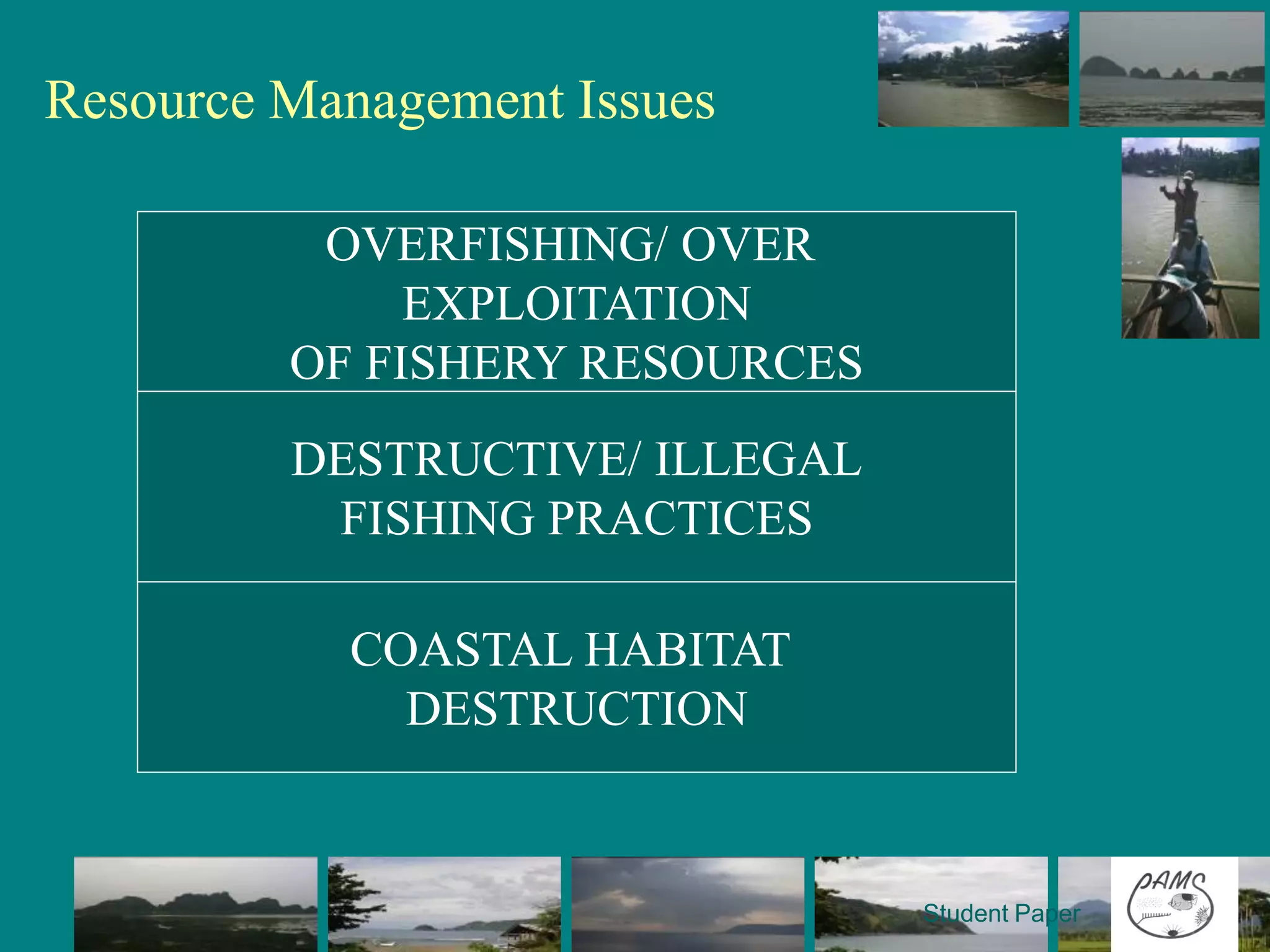 Resource Management Issues

    • Poor regulatory measures onOVER or the
               OVERFISHING/ fishers
      prevalence of “open access system”
                    EXPLOITATION
    • Illegal fishing e.g. use of noxious substances,
            OF FISHERY RESOURCES
      compressor, fine mesh nets
    • Encroachment of commercial fisheries from
            DESTRUCTIVE/ ILLEGAL
      neighboring municipalities into municipal
      waters FISHING PRACTICES
    • Weak law enforcement
    • Destruction of marine resources such as coral
                COASTAL HABITAT
      reefs which resulted to low productivity
                    DESTRUCTION


                                                  Student Paper
 