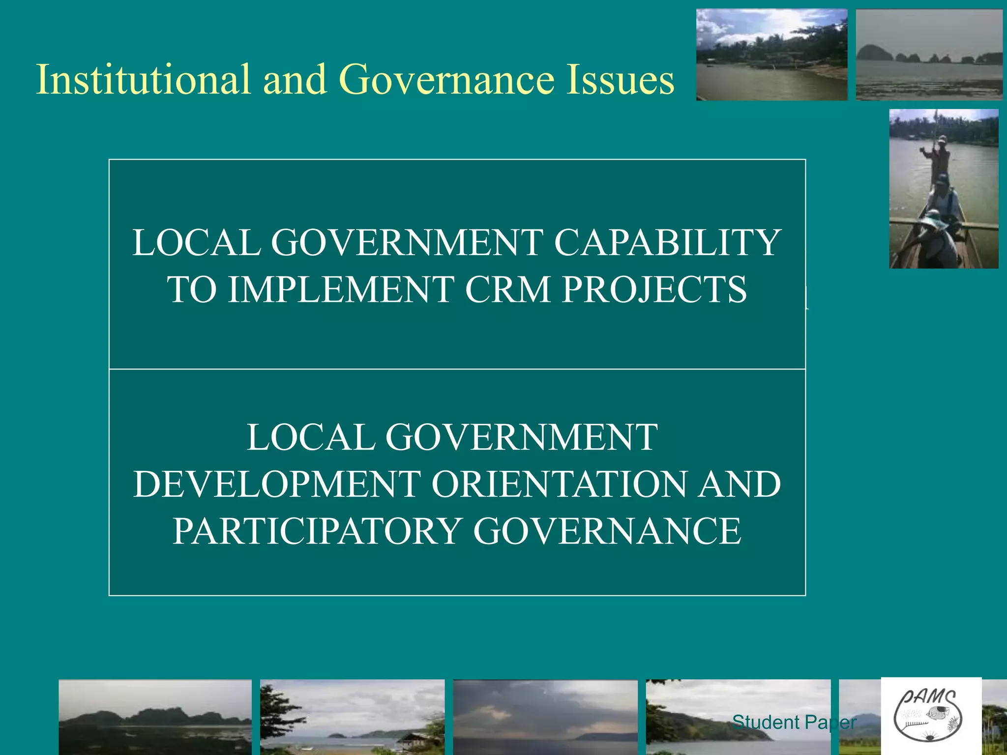 Institutional and Governance Issues

    • Lack of resource and technical manpower in the
      LGU level to implement CRM
    •LOCAL GOVERNMENT CAPABILITY
      Production-oriented thrust of the fisheries sector
       TO IMPLEMENT CRM PROJECTS
    • Self-oriented mindset of LGUs in environmental
      management
    • Absence of budget allocation for environmental
      management
             LOCAL GOVERNMENT
    • Absence of updated database or profile of
     DEVELOPMENT ORIENTATION AND
      fisheries
       PARTICIPATORY GOVERNANCE
    • Low community awareness on environmental
      protection and management



                                                  Student Paper
 