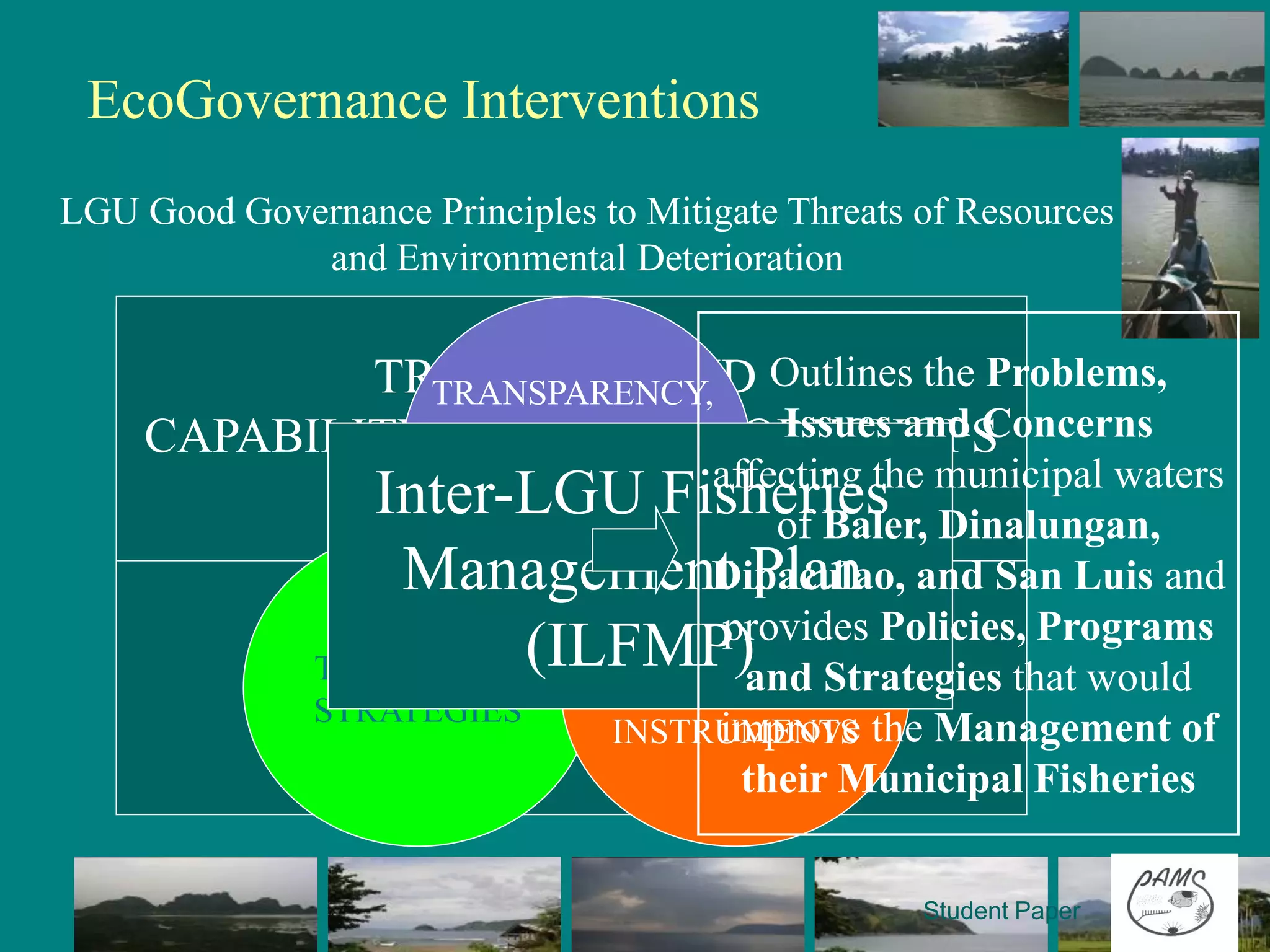 EcoGovernance Interventions
LGU Good Governance Principles to Mitigate Threats of Resources
             and Environmental Deterioration

       REDUCE FISHING EFFORT ANDthe Problems,
             TRAININGS AND Outlines
                TRANSPARENCY,
              LIMIT ACCESS Issues and Concerns
     CAPABILITY BUILDING WORKSHOPS
               ACCOUNTABILITY
               Inter-LGU Fisheries municipal waters
                      AND
                  PARTICIPATORY
                                affecting the
                                    of Baler, Dinalungan,
      STOP ILLEGAL AND DESTRUCTIVE
                Management Plan and San Luis and
             FISHING PRACTICES  Dipaculao,
                                 provides Policies, Programs
            TECHNICAL (ILFMP)
                            POLICY AND
                 TECHNICAL and Strategies that would
                       GOVERNMENT
      PROTECT AND MANAGEimprove the Management of
                ASSISTANCE COASTAL
           STRATEGIES
                       INSTRUMENTS
         HABITATS AND RESOURCES
                             their Municipal Fisheries

                                                   Student Paper
 