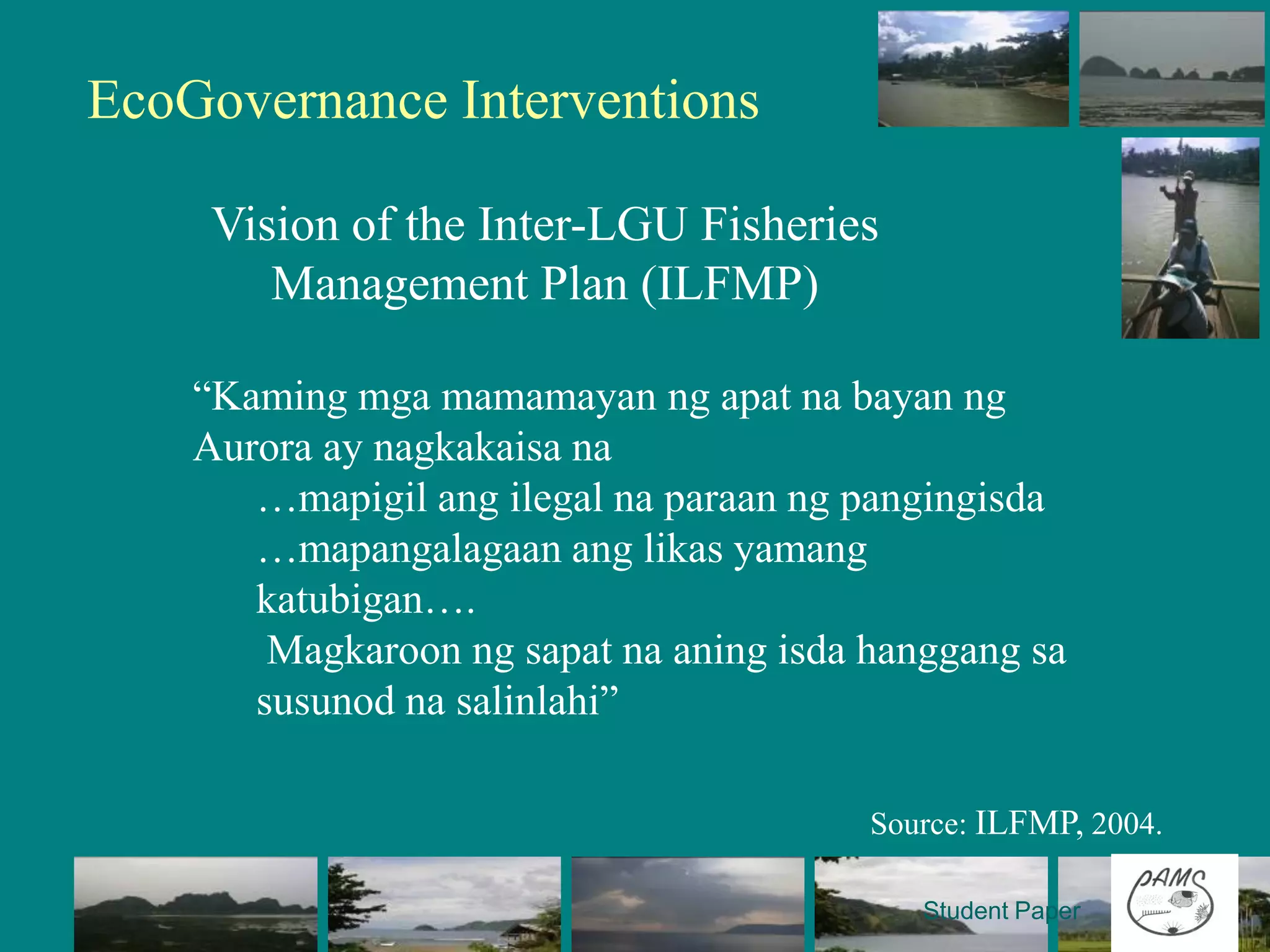 EcoGovernance Interventions

     Vision of the Inter-LGU Fisheries
        Management Plan (ILFMP)

    “Kaming mga mamamayan ng apat na bayan ng
    Aurora ay nagkakaisa na
       …mapigil ang ilegal na paraan ng pangingisda
       …mapangalagaan ang likas yamang
       katubigan….
        Magkaroon ng sapat na aning isda hanggang sa
       susunod na salinlahi”

                                         Source: ILFMP, 2004.

                                            Student Paper
 