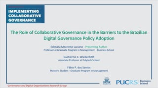 The	Role	of	Collaborative	Governance	in	the	Barriers	to	the	Brazilian	
Digital	Governance	Policy	Adoption	
Edimara	Mezzomo	Luciano	-	Presenting	Author	
Professor	at	Graduate	Program	in	Management		-	Business	School	
	
Guilherme	C.	Wiedenhöft	
Associate	Professor	at	Polytech	School	
	
	
Fábio	P.	dos	Santos	
Master’s	Student	-	Graduate	Program	in	Management		
Business		
School	
Governance	and	Digital	Organizations	Research	Group	
 