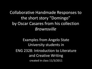 Collaborative Handmade Responses to
      the short story “Domingo”
 by Oscar Casares from his collection
              Brownsville

      Examples from Angelo State
         University students in
   ENG 2328: Introduction to Literature
          and Creative Writing
           created in class 11/3/2011
 