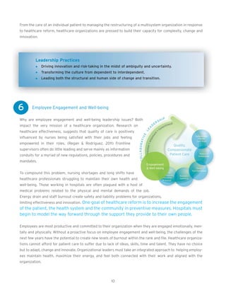 From the care of an individual patient to managing the restructuring of a multisystem organization in response
to healthcare reform, healthcare organizations are pressed to build their capacity for complexity, change and
innovation.




         Leadership Practices
              Driving innovation and risk-taking in the midst of ambiguity and uncertainty.
              Transforming the culture from dependent to interdependent.
              Leading both the structural and human side of change and transition.




6      Employee Engagement and Well-being

Why are employee engagement and well-being leadership issues? Both
impact the very mission of a healthcare organization. Research on
healthcare effectiveness, suggests that quality of care is positively
influenced by nurses being satisfied with their jobs and feeling
empowered in their roles. (Regan & Rodriguez, 2011) Frontline
supervisors often do little leading and serve mainly as information
conduits for a myriad of new regulations, policies, procedures and
mandates.


To compound this problem, nursing shortages and long shifts have
healthcare professionals struggling to maintain their own health and
well-being. Those working in hospitals are often plagued with a host of
medical problems related to the physical and mental demands of the job.
Energy drain and staff burnout create safety and liability problems for organizations,
limiting effectiveness and innovation. One goal of healthcare reform is to increase the engagement
of the patient, the health system and the community in preventive measures. Hospitals must
begin to model the way forward through the support they provide to their own people.

Employees are most productive and committed to their organization when they are engaged emotionally, men-
tally and physically. Without a proactive focus on employee engagement and well-being, the challenges of the
next few years have the potential to create new levels of burnout within the rank and file. Healthcare organiza-
tions cannot afford for patient care to suffer due to lack of ideas, skills, time and talent. They have no choice
but to adapt, change and innovate. Organizational leaders must take an integrated approach to helping employ-
ees maintain health, maximize their energy, and feel both connected with their work and aligned with the
organization.




                                                        10
 