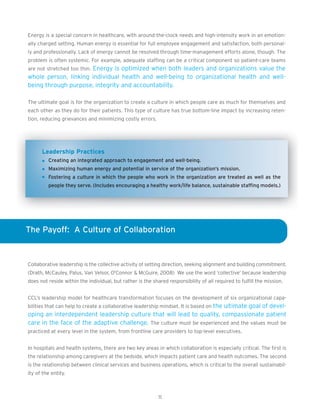 Energy is a special concern in healthcare, with around-the-clock needs and high-intensity work in an emotion-
ally charged setting. Human energy is essential for full employee engagement and satisfaction, both personal-
ly and professionally. Lack of energy cannot be resolved through time-management efforts alone, though. The
problem is often systemic. For example, adequate staffing can be a critical component so patient-care teams
are not stretched too thin. Energy is optimized when both leaders and organizations value the
whole person, linking individual health and well-being to organizational health and well-
being through purpose, integrity and accountability.

The ultimate goal is for the organization to create a culture in which people care as much for themselves and
each other as they do for their patients. This type of culture has true bottom-line impact by increasing reten-
tion, reducing grievances and minimizing costly errors.




      Leadership Practices
         Creating an integrated approach to engagement and well-being.
         Maximizing human energy and potential in service of the organization’s mission.
         Fostering a culture in which the people who work in the organization are treated as well as the
         people they serve. (Includes encouraging a healthy work/life balance, sustainable staffing models.)




The Payoff: A Culture of Collaboration



Collaborative leadership is the collective activity of setting direction, seeking alignment and building commitment.
(Drath, McCauley, Palus, Van Velsor, O'Connor & McGuire, 2008) We use the word ‘collective’ because leadership
does not reside within the individual, but rather is the shared responsibility of all required to fulfill the mission.


CCL’s leadership model for healthcare transformation focuses on the development of six organizational capa-
bilities that can help to create a collaborative leadership mindset. It is based on the ultimate goal of devel-
oping an interdependent leadership culture that will lead to quality, compassionate patient
care in the face of the adaptive challenge. The culture must be experienced and the values must be
practiced at every level in the system, from frontline care providers to top-level executives.


In hospitals and health systems, there are two key areas in which collaboration is especially critical. The first is
the relationship among caregivers at the bedside, which impacts patient care and health outcomes. The second
is the relationship between clinical services and business operations, which is critical to the overall sustainabil-
ity of the entity.



                                                            11
 