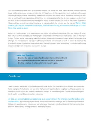 Successful health systems must strive toward bridging the divide and work toward a more collaborative and
equal relationship among caregivers in service of the patient. At the organization level, leaders must manage
and bridge the paradoxical relationship between the business and clinical forces involved in fulfilling the mis-
sion of each healthcare organization. While these two strategies can often be at cross purposes, system lead-
ers must be dutiful about minimizing the negative impact that the paradox can have on the patient experience.
They must take on and internalize the charge of managing both the mission and the margin. Rather than
making patchwork, incremental changes, innovative thinking is needed to find ways to trans-
form how work is done.

Culture is a hidden power in all organizations and rooted in traditional roles, hierarchies and systems. A hospi-
tal’s culture is often created out of managing the tensions between the clinical and business sides of the organ-
ization. Culture is also inextricably linked to business strategy and drives outcomes. When the business side
changes and new strategies are required, the organizational culture needs to shift as well. If it does not, the
traditional culture – the beliefs, the practices and “the way things are done around here” – will override the new
direction and prevent innovation and positive change.




          Leadership Practices
              Enacting the tasks of leadership: Direction-Alignment-Commitment.
              Working interdependently to achieve the mission of healthcare.
              Creating a culture of collaboration and mutual respect.




Conclusion


The U.S. healthcare system is considered by many to be broken, fractured and unsustainable. Yet, the system
holds examples of what works well and what the future will look like. Some hospitals, healthcare systems and
innovative organizations are showing tremendous success in transforming their cultures and providing effi-
cient, quality care and superior patient outcomes.


At CCL, we see collaborative leadership as a powerful lever for change, transformation and
sustainability. By clarifying organizational needs and leadership challenges and by developing these capa-
bilities with a collaborative mindset, we are helping our healthcare clients understand the interconnections
between their business strategy and their leadership strategy.




                                                         12
 