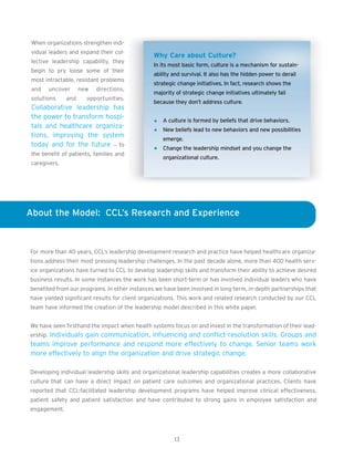 When organizations strengthen indi-
 vidual leaders and expand their col-
                                                Why Care about Culture?
 lective leadership capability, they
                                                In its most basic form, culture is a mechanism for sustain-
 begin to pry loose some of their
                                                ability and survival. It also has the hidden power to derail
 most intractable, resistant problems
                                                strategic change initiatives. In fact, research shows the
 and   uncover       new   directions,
                                                majority of strategic change initiatives ultimately fail
 solutions     and     opportunities.
                                                because they don’t address culture.
 Collaborative leadership has
 the power to transform hospi-
                                                   A culture is formed by beliefs that drive behaviors.
 tals and healthcare organiza-
                                                   New beliefs lead to new behaviors and new possibilities
 tions, improving the system
                                                   emerge.
 today and for the future – to
                                                   Change the leadership mindset and you change the
 the benefit of patients, families and
                                                   organizational culture.
 caregivers.




About the Model: CCL’s Research and Experience



For more than 40 years, CCL’s leadership development research and practice have helped healthcare organiza-
tions address their most pressing leadership challenges. In the past decade alone, more than 400 health serv-
ice organizations have turned to CCL to develop leadership skills and transform their ability to achieve desired
business results. In some instances the work has been short-term or has involved individual leaders who have
benefited from our programs. In other instances we have been involved in long-term, in-depth partnerships that
have yielded significant results for client organizations. This work and related research conducted by our CCL
team have informed the creation of the leadership model described in this white paper.


We have seen firsthand the impact when health systems focus on and invest in the transformation of their lead-
ership. Individuals gain communication, influencing and conflict-resolution skills. Groups and
teams improve performance and respond more effectively to change. Senior teams work
more effectively to align the organization and drive strategic change.

Developing individual leadership skills and organizational leadership capabilities creates a more collaborative
culture that can have a direct impact on patient care outcomes and organizational practices. Clients have
reported that CCL-facilitated leadership development programs have helped improve clinical effectiveness,
patient safety and patient satisfaction and have contributed to strong gains in employee satisfaction and
engagement.




                                                        13
 