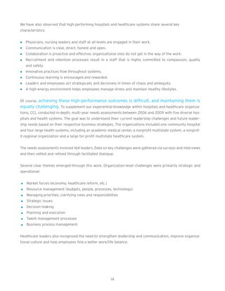 We have also observed that high-performing hospitals and healthcare systems share several key
characteristics:


   Physicians, nursing leaders and staff at all levels are engaged in their work.
   Communication is clear, direct, honest and open.
   Collaboration is proactive and effective; organizational silos do not get in the way of the work.
   Recruitment and retention processes result in a staff that is highly committed to compassion, quality
   and safety.
   Innovative practices flow throughout systems.
   Continuous learning is encouraged and rewarded.
   Leaders and employees act strategically and decisively in times of chaos and ambiguity.
   A high-energy environment helps employees manage stress and maintain healthy lifestyles.


Of course, achieving these high-performance outcomes is difficult, and maintaining them is
equally challenging. To supplement our experiential knowledge within hospitals and healthcare organiza-
tions, CCL conducted in-depth, multi-year needs assessments between 2006 and 2009 with five diverse hos-
pitals and health systems. The goal was to understand their current leadership challenges and future leader-
ship needs based on their respective business strategies. The organizations included one community hospital
and four large health systems, including an academic medical center, a nonprofit multistate system, a nonprof-
it regional organization and a large for-profit multistate healthcare system.


The needs assessments involved 164 leaders. Data on key challenges were gathered via surveys and interviews
and then vetted and refined through facilitated dialogue.


Several clear themes emerged through this work. Organization-level challenges were primarily strategic and
operational:


    Market forces (economy, healthcare reform, etc.)
    Resource management (budgets, people, processes, technology)
    Managing priorities, clarifying roles and responsibilities
    Strategic issues
    Decision-making
    Planning and execution
    Talent management processes
    Business process management


Healthcare leaders also recognized the need to strengthen leadership and communication, improve organiza-
tional culture and help employees find a better work/life balance.




                                                         14
 