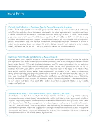 Impact Stories




 Catholic Health Partners: Creating a Results-Focused Leadership Academy
 Catholic Health Partners (CHP) is one of the largest nonprofit healthcare organizations in the U.S. In partnership
 with CCL, the organization aligned its strategic priorities with five critical leadership factors needed to meet them:
 a passion for the mission and values; a commitment to servant leadership; the ability to handle complex mental
 processes; a bias for action; and the ability to develop others. Together, CCL and CHP created the Leadership
 Academy, a 14-month process that combines classroom time, individual and team coaching, and action learning
 projects. Improvements were seen in clinical effectiveness, patient safety and patient satisfaction as a result of
 action learning projects. Learn more about CHP and its transformation through leadership at our website,
 www.ccl.org/healthcare. You will find a case study, video and link to a free on-demand webinar.




 Cape Fear Valley Health: Collaborating to Manage Growth
 Cape Fear Valley Health (CFVH) is among the largest and busiest health systems in North Carolina. The organiza-
 tion experienced rapid growth over the previous decade, propelling it from a small county hospital to a full-fledged
 health system. Recently, CFVH’s executive team collaborated with CCL to design and deliver a five-day leadership
 skills-building and collaborative leadership development process for five cohort groups made up of the top 125
 leaders in the health system. CFVH’s senior VP for Human Resources described the impact of this initiative: “As a
 large regional healthcare system, we face new challenges every day. Working with CCL helped us strengthen a
 strong leadership team by providing the leadership tools to perform our jobs more effectively. As a result, we are
 more agile in dealing with tough challenges like patient satisfaction and other operational issues. We are now
 faster at getting to the root of problems and developing creative solutions to solve them. That makes a real impact
 on our bottom line!” Learn more about CFVH and its leadership development initiative at our website,
 www.ccl.org/healthcare.




 National Association of Community Health Centers: Coaching for Impact
 The National Association of Community Health Centers (NACHC) administers a year-long EXCELL leadership
 development program for executives of member facilities - not-for-profit health centers across America that pro-
 vide care for poor, migrant and homeless communities. More than 140 individuals have graduated from EXCELL
 since its inception in 1999. To ensure application of what participants were learning to the realities of the work-
 place, the Center for Creative Leadership worked with the EXCELL faculty and leadership to build a coaching com-
 ponent into the program. Participants judge coaching among the most beneficial elements in their development,
 and retention rates are very high among graduates of the program. Learn more about NACHO and its leadership
 development initiative at our website, www.ccl.org/healthcare.




                                                           17
 