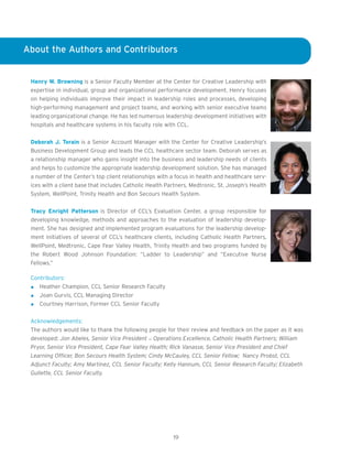 About the Authors and Contributors


 Henry W. Browning is a Senior Faculty Member at the Center for Creative Leadership with
 expertise in individual, group and organizational performance development. Henry focuses
 on helping individuals improve their impact in leadership roles and processes, developing
 high-performing management and project teams, and working with senior executive teams
 leading organizational change. He has led numerous leadership development initiatives with
 hospitals and healthcare systems in his faculty role with CCL.


 Deborah J. Torain is a Senior Account Manager with the Center for Creative Leadership’s
 Business Development Group and leads the CCL healthcare sector team. Deborah serves as
 a relationship manager who gains insight into the business and leadership needs of clients
 and helps to customize the appropriate leadership development solution. She has managed
 a number of the Center’s top client relationships with a focus in health and healthcare serv-
 ices with a client base that includes Catholic Health Partners, Medtronic, St. Joseph’s Health
 System, WellPoint, Trinity Health and Bon Secours Health System.


 Tracy Enright Patterson is Director of CCL’s Evaluation Center, a group responsible for
 developing knowledge, methods and approaches to the evaluation of leadership develop-
 ment. She has designed and implemented program evaluations for the leadership develop-
 ment initiatives of several of CCL’s healthcare clients, including Catholic Health Partners,
 WellPoint, Medtronic, Cape Fear Valley Health, Trinity Health and two programs funded by
 the Robert Wood Johnson Foundation: “Ladder to Leadership” and “Executive Nurse
 Fellows.”

 Contributors:
    Heather Champion, CCL Senior Research Faculty
    Joan Gurvis, CCL Managing Director
    Courtney Harrison, Former CCL Senior Faculty


 Acknowledgements:
 The authors would like to thank the following people for their review and feedback on the paper as it was
 developed: Jon Abeles, Senior Vice President – Operations Excellence, Catholic Health Partners; William
 Pryor, Senior Vice President, Cape Fear Valley Health; Rick Vanasse, Senior Vice President and Chief
 Learning Officer, Bon Secours Health System; Cindy McCauley, CCL Senior Fellow; Nancy Probst, CCL
 Adjunct Faculty; Amy Martinez, CCL Senior Faculty; Kelly Hannum, CCL Senior Research Faculty; Elizabeth
 Gullette, CCL Senior Faculty.




                                                         19
 