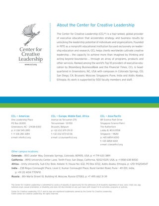 About the Center for Creative Leadership

                                                         The Center for Creative Leadership (CCL®) is a top-ranked, global provider
                                                         of executive education that accelerates strategy and business results by
                                                         unlocking the leadership potential of individuals and organizations. Founded
                                                         in 1970 as a nonprofit educational institution focused exclusively on leader-
                                                         ship education and research, CCL helps clients worldwide cultivate creative
                                                         leadership – the capacity to achieve more than imagined by thinking and
                                                         acting beyond boundaries – through an array of programs, products and
                                                         other services. Ranked among the world's Top 10 providers of executive edu-
                                                         cation by Bloomberg BusinessWeek and the Financial Times, CCL is head-
                                                         quartered in Greensboro, NC, USA with campuses in Colorado Springs, CO;
                                                         San Diego, CA; Brussels; Moscow; Singapore; Pune, India and Addis Ababa,
                                                         Ethiopia. Its work is supported by 500 faculty members and staff.




CCL — Americas                                    CCL — Europe, Middle East, Africa                             CCL — Asia-Pacific
One Leadership Place                              Avenue de Tervueren 270                                       89 Science Park Drive
PO Box 26300                                      Tervurenlaan • B-1150                                         Singapore Science Park I
Greensboro, NC • 27438-6300                       Brussels, Belgium                                             The Rutherford
p: +1 336 545 2810                                p: +32 (0)2 679 09 10                                         Lobby B, #03-07/08
f: +1 336 282 3284                                f: +32 (0)2 673 63 06                                         Singapore • 118261
e-mail: info@ccl.org                              e-mail: ccl.europe@ccl.org                                    p: +65 6854 6000
                                                                                                                f: +65 6854 6001
                                                                                                                e-mail: cclasia@ccl.org


Other campus locations:
Colorado – 850 Leader Way, Colorado Springs, Colorado, 80905, USA, p: +1 719 633 3891
California – 8910 University Center Lane, Tenth Floor, San Diego, California, 92122-1029, USA, p: +1 858 638 8000
Africa – Unity University, Sub-City: Bole, Kebele: 11, House No: 632, PO Box 6722, Addis Ababa, Ethiopia, p: +251 913204547
India – 238 Regus Connaught Place, Level 2, Kumar Connaught Place, Bund Garden Road, Pune - 411 001, India,
    p: +91 20 4014 7709/10
Russia – 8th Marta Street 10, Building 14, Moscow, Russia 127083, p: +7 495 662 31 39


The Center for Creative Leadership is committed to a policy of equality of opportunity for the admission of all students regardless of race, color, creed, sex, age,
national origin, sexual orientation, or disability, and does not discriminate on any such basis with respect to its activities, programs or policies.

Center for Creative Leadership, CCL®, and its logo are registered trademarks owned by the Center for Creative Leadership.
©2011 Center for Creative Leadership. All rights reserved.
 