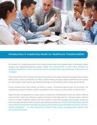Introduction: A Leadership Model for Healthcare Transformation


For decades, U.S. hospital administrators and medical professionals have operated within a challenging, rapidly
changing and fragmented healthcare system. Today, this environment is even more complex as
sweeping healthcare reform and market forces transform the way healthcare is delivered and
managed.

This profound shift is both structural and cultural. New alliances and unlikely partnerships are beginning to emerge.
Belief systems, values and attitudes are shifting. Creative thinking and agile, adaptive leadership will be required
to make hospitals, health systems and networks sustainable as the healthcare delivery landscape transforms.


As this unknown future state unfolds, one thing is a given: Incremental responses will not be enough. The
competencies required of leaders and their organizations must continue to evolve in order for both to thrive.


Rapid innovation and adaptation to change require a collaborative, interdependent culture and solutions that cut
across function, region and profession. Leaders must learn to shift away from the “individual expert” model so
common in today’s healthcare systems and move towards a model that leverages cross-boundary groups and
teams and spans disciplines, levels, functions, generations and professions. These new collaborative groups
will be able to integrate knowledge throughout the system and to anticipate and solve unprece-
dented challenges – all while delivering efficient, high-quality, compassionate patient care
across the continuum.




                                                          3
 