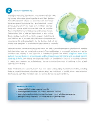 2       Resource Stewardship

In an age of increasing accountability, resource stewardship is both a
big-picture, system-level obligation and a series of daily decisions.
As healthcare reform unfolds, new business models and restruc-
turing will emerge to manage costs while delivering compas-
sionate, quality care. On the macro level, healthcare organiza-
tions must look far ahead to understand how the unfolding
future impacts their current structures and business models.
They urgently need to seek out opportunities to reduce costs.
Decisions about investments and partnerships are made knowing
that trade-offs will be required. Resource stewardship requires indi-
vidual ownership and accountability for the decisions that will ulti-
mately allow the system to thrive and manage its resources judiciously.


At the micro level, administrators, physicians, nurses and other stakeholders must manage the tension between
individual patient care and operational constraints. They need to adapt to new models and structures and be
innovative and visionary in their approach to cost-effective patient-care models. Hospitals need both
patient-focused business professionals and business-minded clinicians who can keep patient
care top of mind. Only through education and dialogue can comprehensive solutions be reached. Alignment
is created when caregivers and business leaders reach a common understanding of the clinical strategy as well
as the business strategy.


To be effective resource stewards, leaders must have a solid understanding of performance metrics, including
financial indicators, employee engagement, patient results and satisfaction. In addition, leaders need to identify
key measures, apply data in strategic ways and identify, discuss and resolve problems.




           Leadership Practices
              Accountability, transparency and integrity.
              Scanning the environment and seeking innovative solutions.
              Appreciating and combining compassionate care needs with business strategy.
              Entrepreneurial; generating new ideas and seizing opportunities.




                                                          6
 