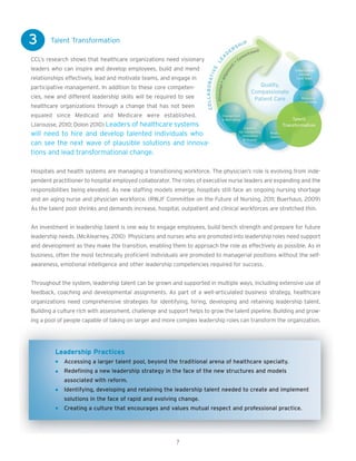 3      Talent Transformation

CCL’s research shows that healthcare organizations need visionary
leaders who can inspire and develop employees, build and mend
relationships effectively, lead and motivate teams, and engage in
participative management. In addition to these core competen-
cies, new and different leadership skills will be required to see
healthcare organizations through a change that has not been
equaled since Medicaid and Medicare were established.
(Jarousse, 2010; Dolon 2010) Leaders of healthcare systems
will need to hire and develop talented individuals who
can see the next wave of plausible solutions and innova-
tions and lead transformational change.

Hospitals and health systems are managing a transitioning workforce. The physician’s role is evolving from inde-
pendent practitioner to hospital employed collaborator. The roles of executive nurse leaders are expanding and the
responsibilities being elevated. As new staffing models emerge, hospitals still face an ongoing nursing shortage
and an aging nurse and physician workforce. (RWJF Committee on the Future of Nursing, 2011; Buerhaus, 2009)
As the talent pool shrinks and demands increase, hospital, outpatient and clinical workforces are stretched thin.


An investment in leadership talent is one way to engage employees, build bench strength and prepare for future
leadership needs. (McAlearney, 2010) Physicians and nurses who are promoted into leadership roles need support
and development as they make the transition, enabling them to approach the role as effectively as possible. As in
business, often the most technically proficient individuals are promoted to managerial positions without the self-
awareness, emotional intelligence and other leadership competencies required for success.


Throughout the system, leadership talent can be grown and supported in multiple ways, including extensive use of
feedback, coaching and developmental assignments. As part of a well-articulated business strategy, healthcare
organizations need comprehensive strategies for identifying, hiring, developing and retaining leadership talent.
Building a culture rich with assessment, challenge and support helps to grow the talent pipeline. Building and grow-
ing a pool of people capable of taking on larger and more complex leadership roles can transform the organization.




         Leadership Practices
             Accessing a larger talent pool, beyond the traditional arena of healthcare specialty.
             Redefining a new leadership strategy in the face of the new structures and models
             associated with reform.
             Identifying, developing and retaining the leadership talent needed to create and implement
             solutions in the face of rapid and evolving change.
             Creating a culture that encourages and values mutual respect and professional practice.




                                                          7
 