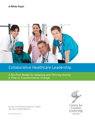 A White Paper




Collaborative Healthcare Leadership
A Six-Part Model for Adapting and Thriving During
a Time of Transformative Change




By: Henry W. Browning, Deborah J. Torain,
and Tracy Enright Patterson

Issued September 2011
 