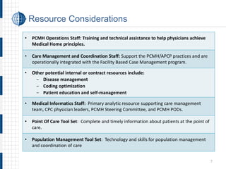 • 
PCMH Operations Staff: Training and technical assistance to help physicians achieve Medical Home principles. 
• 
Care Management and Coordination Staff: Support the PCMH/APCP practices and are operationally integrated with the Facility Based Case Management program. 
• 
Other potential internal or contract resources include: 
- 
Disease management 
- 
Coding optimization 
- 
Patient education and self-management 
• 
Medical Informatics Staff: Primary analytic resource supporting care management team, CPC physician leaders, PCMH Steering Committee, and PCMH PODs. 
• 
Point Of Care Tool Set: Complete and timely information about patients at the point of care. 
• 
Population Management Tool Set: Technology and skills for population management and coordination of care 
Resource Considerations 
7 
 