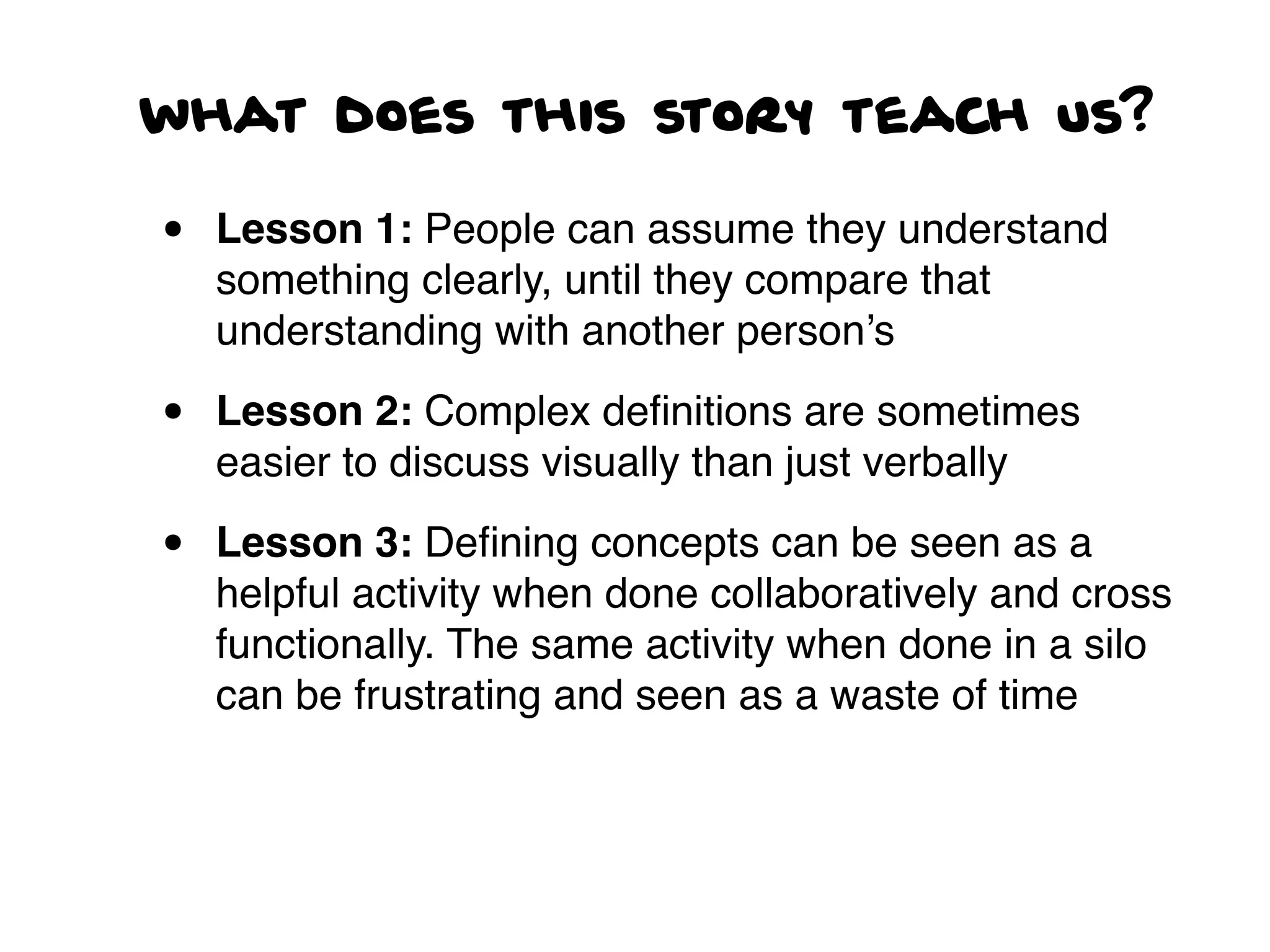 what does this story teach us?
• Lesson 1: People can assume they understand
something clearly, until they compare that
understanding with another person’s
• Lesson 2: Complex deﬁnitions are sometimes
easier to discuss visually than just verbally
• Lesson 3: Deﬁning concepts can be seen as a
helpful activity when done collaboratively and cross
functionally. The same activity when done in a silo
can be frustrating and seen as a waste of time
 