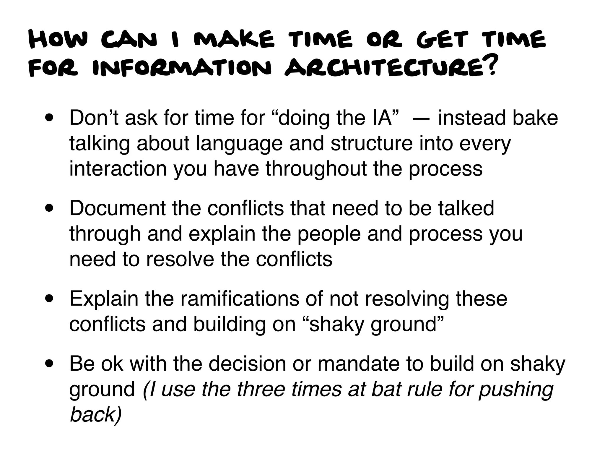 How can I make time or get time
for information architecture?
• Don’t ask for time for “doing the IA” — instead bake
talking about language and structure into every
interaction you have throughout the process
• Document the conﬂicts that need to be talked
through and explain the people and process you
need to resolve the conﬂicts
• Explain the ramiﬁcations of not resolving these
conﬂicts and building on “shaky ground”
• Be ok with the decision or mandate to build on shaky
ground (I use the three times at bat rule for pushing
back)
 