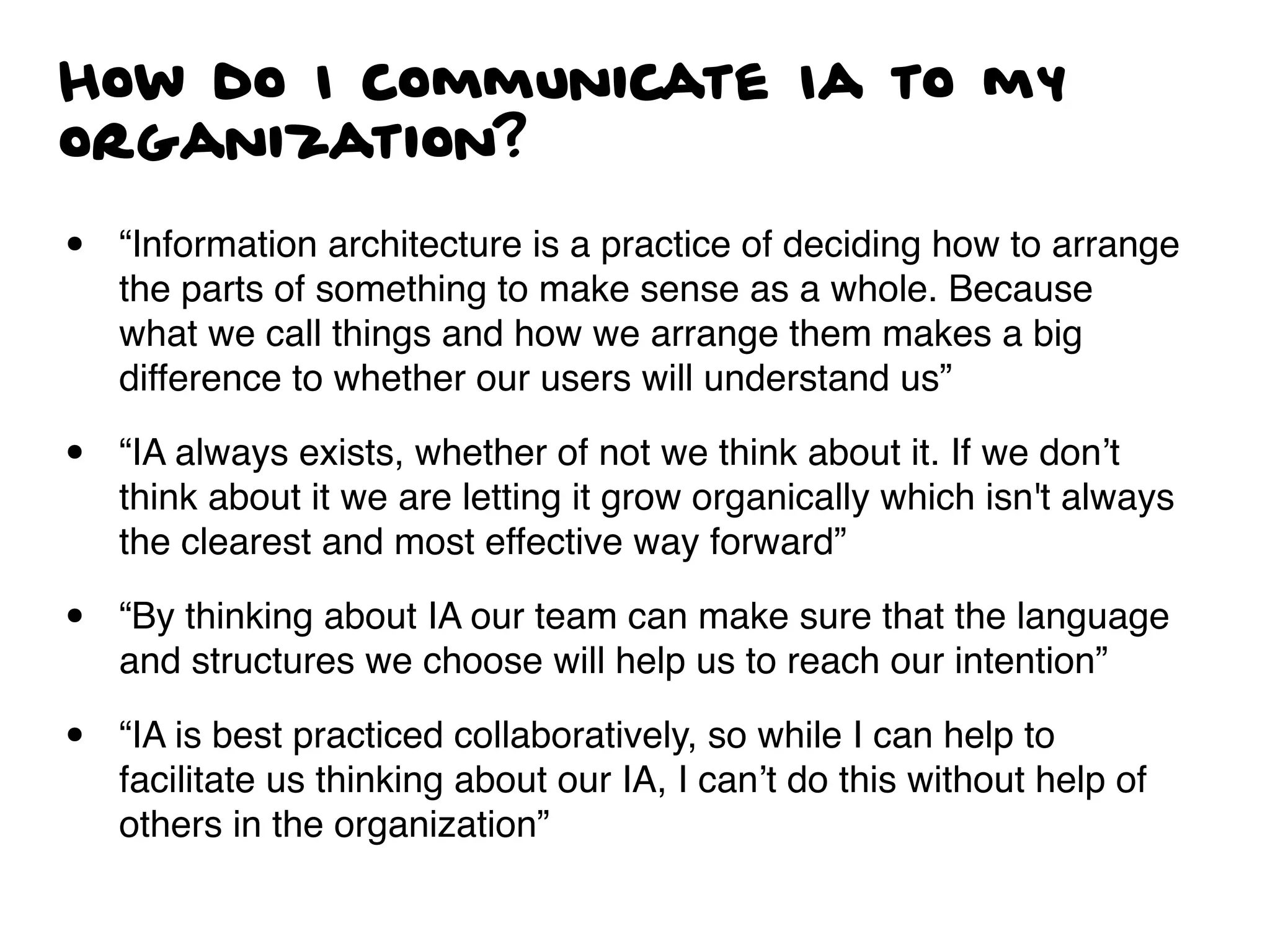 How do I communicate Ia to my
organization?
• “Information architecture is a practice of deciding how to arrange
the parts of something to make sense as a whole. Because
what we call things and how we arrange them makes a big
difference to whether our users will understand us”
• “IA always exists, whether of not we think about it. If we don’t
think about it we are letting it grow organically which isn't always
the clearest and most effective way forward”
• “By thinking about IA our team can make sure that the language
and structures we choose will help us to reach our intention”
• “IA is best practiced collaboratively, so while I can help to
facilitate us thinking about our IA, I can’t do this without help of
others in the organization”
 