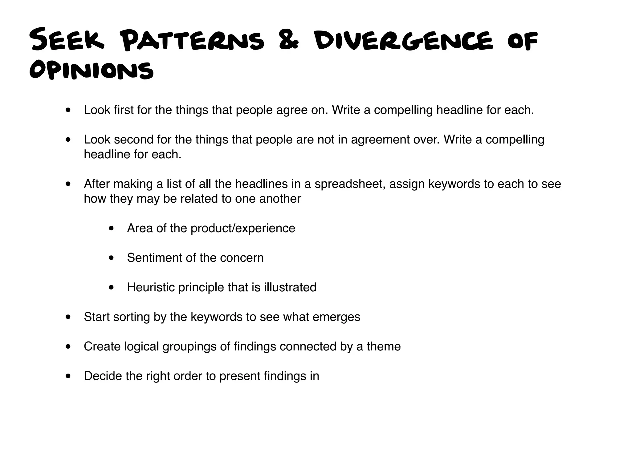 Seek Patterns & Divergence of
Opinions
• Look ﬁrst for the things that people agree on. Write a compelling headline for each.
• Look second for the things that people are not in agreement over. Write a compelling
headline for each.
• After making a list of all the headlines in a spreadsheet, assign keywords to each to see
how they may be related to one another
• Area of the product/experience
• Sentiment of the concern
• Heuristic principle that is illustrated
• Start sorting by the keywords to see what emerges
• Create logical groupings of ﬁndings connected by a theme
• Decide the right order to present ﬁndings in
 