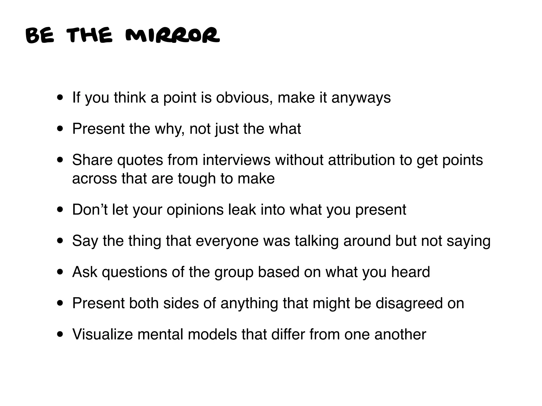 Be the mirror
• If you think a point is obvious, make it anyways
• Present the why, not just the what
• Share quotes from interviews without attribution to get points
across that are tough to make
• Don’t let your opinions leak into what you present
• Say the thing that everyone was talking around but not saying
• Ask questions of the group based on what you heard
• Present both sides of anything that might be disagreed on
• Visualize mental models that differ from one another
 