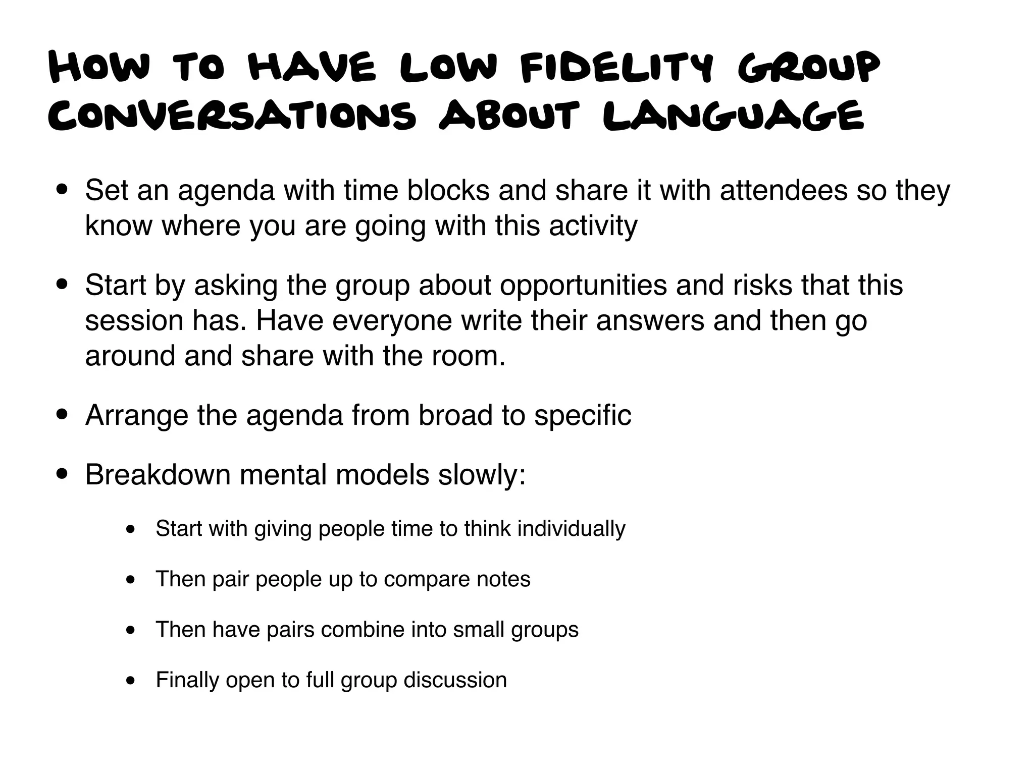 How to have low fidelity group
conversations about language
• Set an agenda with time blocks and share it with attendees so they
know where you are going with this activity
• Start by asking the group about opportunities and risks that this
session has. Have everyone write their answers and then go
around and share with the room.
• Arrange the agenda from broad to speciﬁc
• Breakdown mental models slowly:
• Start with giving people time to think individually
• Then pair people up to compare notes
• Then have pairs combine into small groups
• Finally open to full group discussion
 