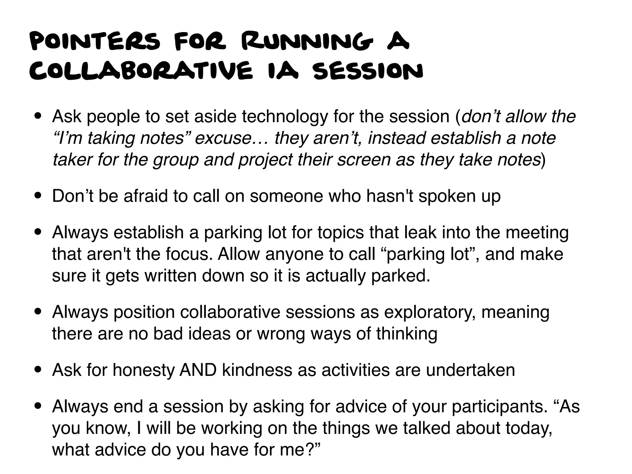 pointers for Running a
collaborative ia session
• Ask people to set aside technology for the session (don’t allow the
“I’m taking notes” excuse… they aren’t, instead establish a note
taker for the group and project their screen as they take notes)
• Don’t be afraid to call on someone who hasn't spoken up
• Always establish a parking lot for topics that leak into the meeting
that aren't the focus. Allow anyone to call “parking lot”, and make
sure it gets written down so it is actually parked.
• Always position collaborative sessions as exploratory, meaning
there are no bad ideas or wrong ways of thinking
• Ask for honesty AND kindness as activities are undertaken
• Always end a session by asking for advice of your participants. “As
you know, I will be working on the things we talked about today,
what advice do you have for me?”
 