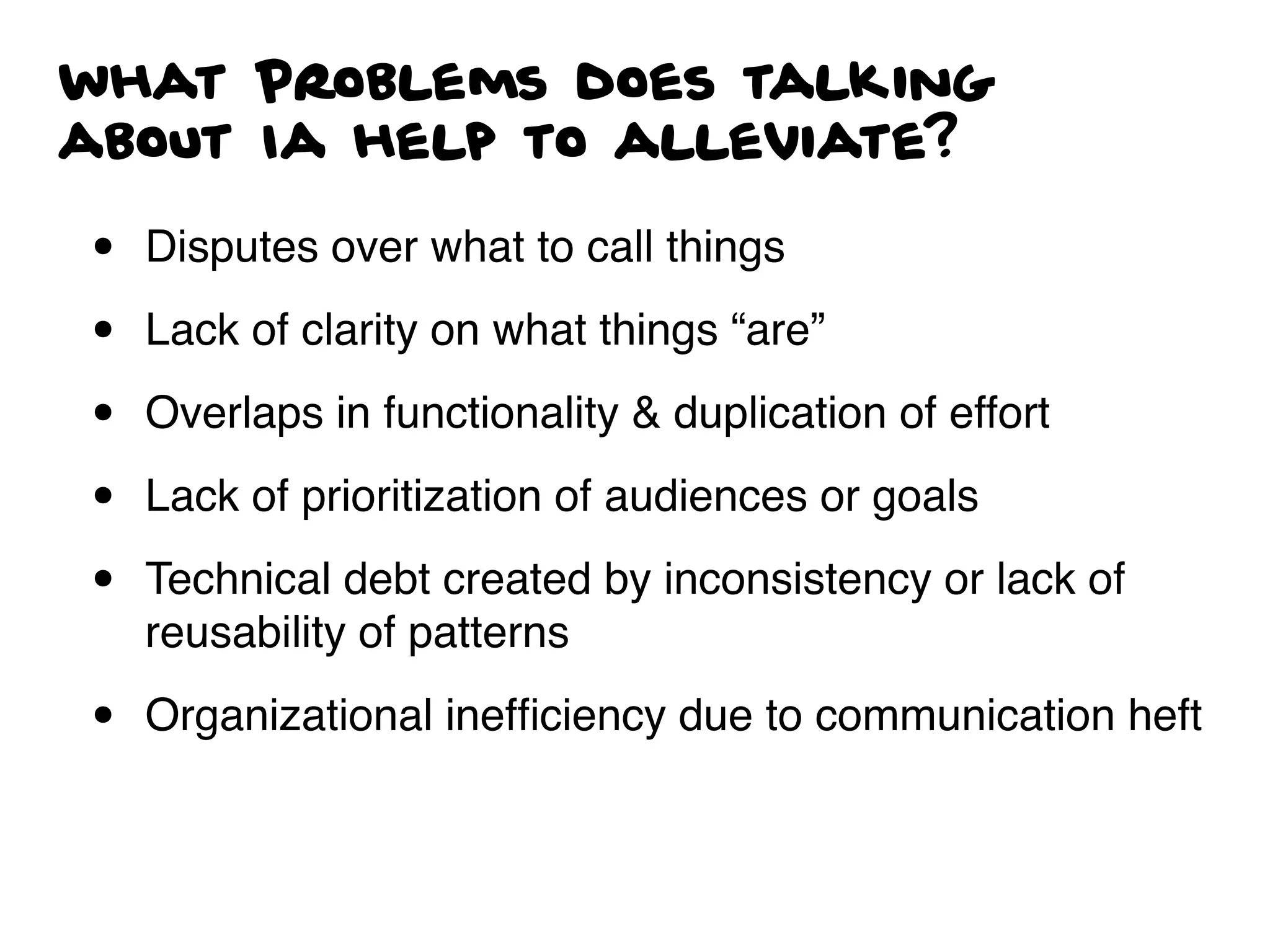 what Problems does talking
about Ia help to alleviate?
• Disputes over what to call things
• Lack of clarity on what things “are”
• Overlaps in functionality & duplication of effort
• Lack of prioritization of audiences or goals
• Technical debt created by inconsistency or lack of
reusability of patterns
• Organizational inefﬁciency due to communication heft
 