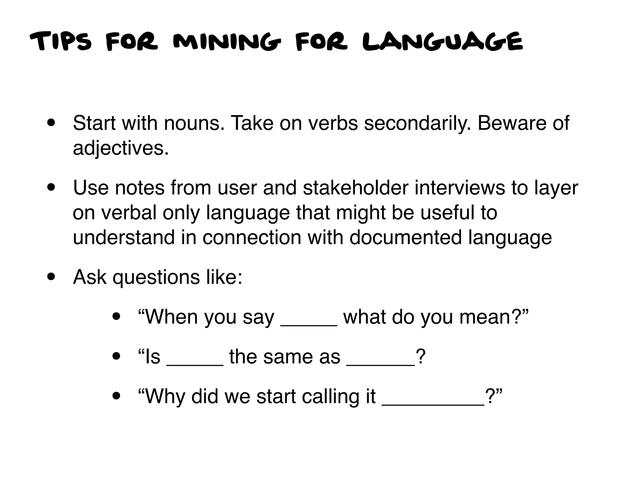 Tips for mining for language
• Start with nouns. Take on verbs secondarily. Beware of
adjectives.
• Use notes from user and stakeholder interviews to layer
on verbal only language that might be useful to
understand in connection with documented language
• Ask questions like:
• “When you say _____ what do you mean?”
• “Is _____ the same as ______?
• “Why did we start calling it _________?”
 
