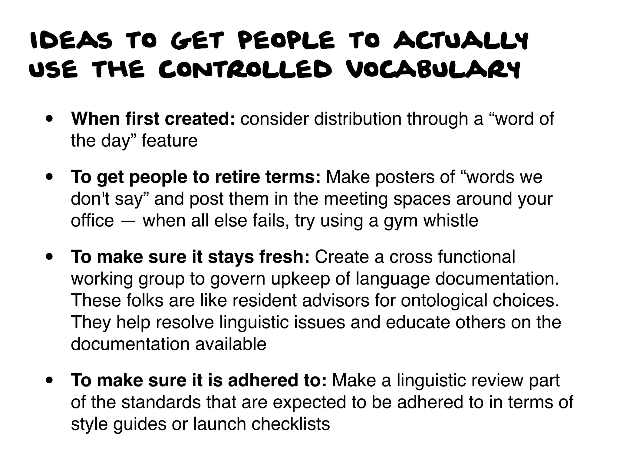 Ideas to get people to actually
use the controlled vocabulary
• When ﬁrst created: consider distribution through a “word of
the day” feature
• To get people to retire terms: Make posters of “words we
don't say” and post them in the meeting spaces around your
ofﬁce — when all else fails, try using a gym whistle
• To make sure it stays fresh: Create a cross functional
working group to govern upkeep of language documentation.
These folks are like resident advisors for ontological choices.
They help resolve linguistic issues and educate others on the
documentation available
• To make sure it is adhered to: Make a linguistic review part
of the standards that are expected to be adhered to in terms of
style guides or launch checklists
 