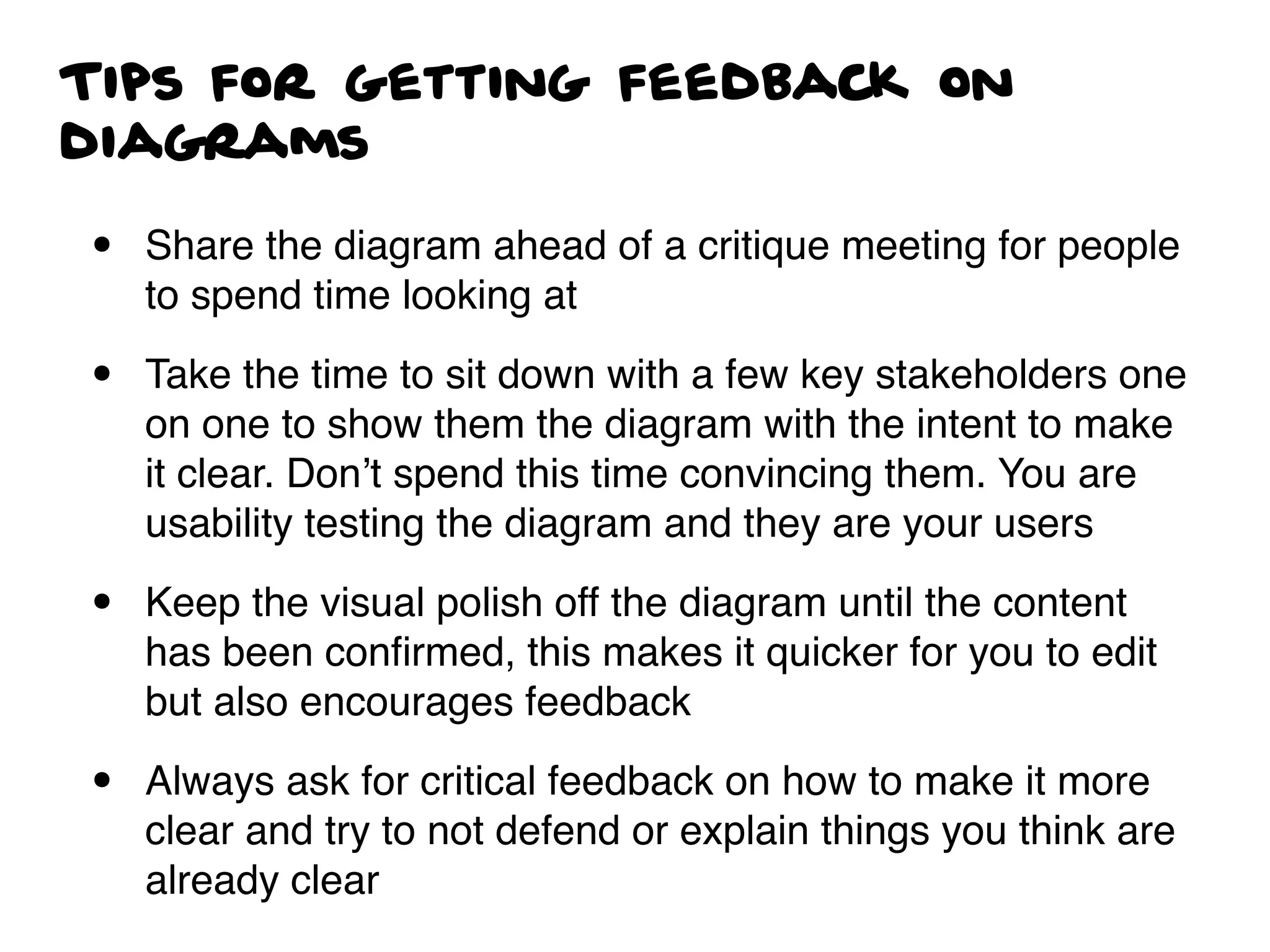 Tips for getting feedback on
diagrams
• Share the diagram ahead of a critique meeting for people
to spend time looking at
• Take the time to sit down with a few key stakeholders one
on one to show them the diagram with the intent to make
it clear. Don’t spend this time convincing them. You are
usability testing the diagram and they are your users
• Keep the visual polish off the diagram until the content
has been conﬁrmed, this makes it quicker for you to edit
but also encourages feedback
• Always ask for critical feedback on how to make it more
clear and try to not defend or explain things you think are
already clear
 