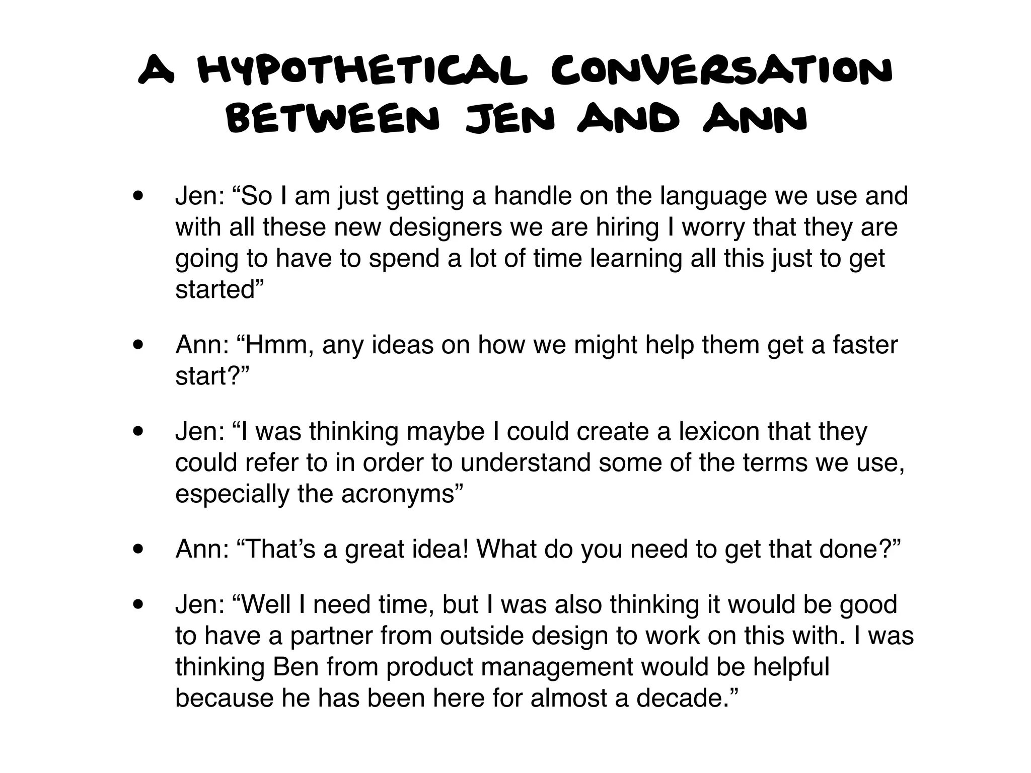 a hypothetical conversation
between Jen and ann
• Jen: “So I am just getting a handle on the language we use and
with all these new designers we are hiring I worry that they are
going to have to spend a lot of time learning all this just to get
started”
• Ann: “Hmm, any ideas on how we might help them get a faster
start?”
• Jen: “I was thinking maybe I could create a lexicon that they
could refer to in order to understand some of the terms we use,
especially the acronyms”
• Ann: “That’s a great idea! What do you need to get that done?”
• Jen: “Well I need time, but I was also thinking it would be good
to have a partner from outside design to work on this with. I was
thinking Ben from product management would be helpful
because he has been here for almost a decade.”
 