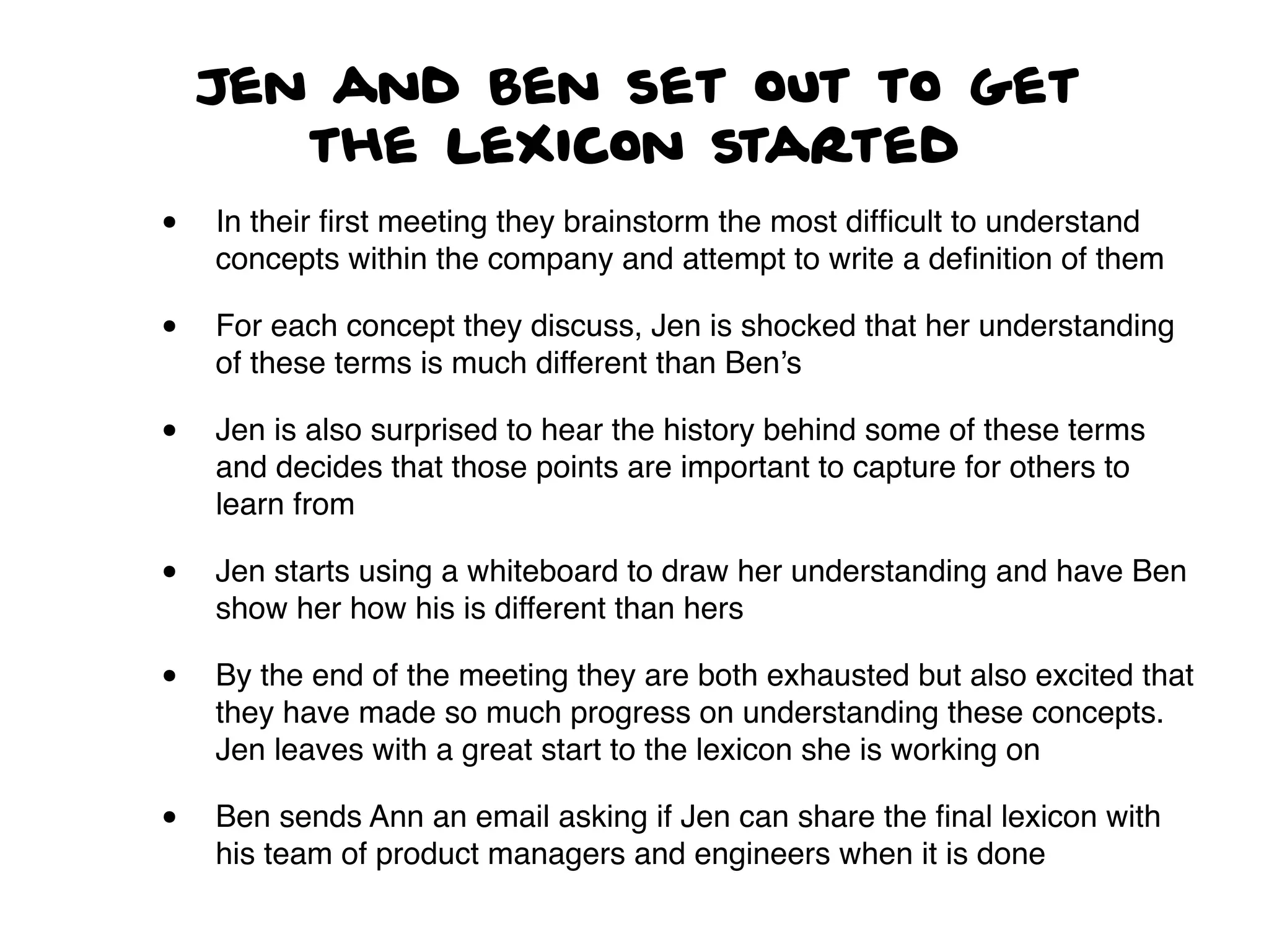 Jen and Ben set out to get
the lexicon started
• In their ﬁrst meeting they brainstorm the most difﬁcult to understand
concepts within the company and attempt to write a deﬁnition of them
• For each concept they discuss, Jen is shocked that her understanding
of these terms is much different than Ben’s
• Jen is also surprised to hear the history behind some of these terms
and decides that those points are important to capture for others to
learn from
• Jen starts using a whiteboard to draw her understanding and have Ben
show her how his is different than hers
• By the end of the meeting they are both exhausted but also excited that
they have made so much progress on understanding these concepts.
Jen leaves with a great start to the lexicon she is working on
• Ben sends Ann an email asking if Jen can share the ﬁnal lexicon with
his team of product managers and engineers when it is done
 