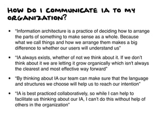 How do I communicate Ia to my
organization?
• “Information architecture is a practice of deciding how to arrange
the parts of something to make sense as a whole. Because
what we call things and how we arrange them makes a big
difference to whether our users will understand us”
• “IA always exists, whether of not we think about it. If we don’t
think about it we are letting it grow organically which isn't always
the clearest and most effective way forward”
• “By thinking about IA our team can make sure that the language
and structures we choose will help us to reach our intention”
• “IA is best practiced collaboratively, so while I can help to
facilitate us thinking about our IA, I can’t do this without help of
others in the organization”
 