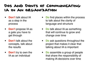 Dos and Donts of Communicating
Ia in an organization
• Don’t talk about IA
as a step in the
process
• Don’t propose IA as
a gate you have to
get through
• Don’t talk about the
concepts, talk about
the results
• Don’t try to own the
IA as an individual
• Do ﬁnd places within the process
to talk about the clarity of
language and structure
• Do talk about IA as something
that will continue to grow and
change over time
• Do ask questions throughout the
project that makes it clear that
talking about IA is important
• Do assemble a group of people
that share the responsibility of
making IA decisions over time
 