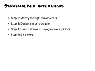 Stakeholder interviews
• Step 1: Identify the right stakeholders
• Step 2: Design the conversation
• Step 3: Seek Patterns & Divergence of Opinions
• Step 4: Be a mirror
 