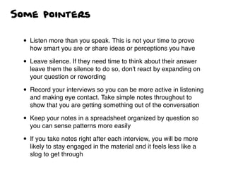 Some pointers
• Listen more than you speak. This is not your time to prove
how smart you are or share ideas or perceptions you have
• Leave silence. If they need time to think about their answer
leave them the silence to do so, don't react by expanding on
your question or rewording
• Record your interviews so you can be more active in listening
and making eye contact. Take simple notes throughout to
show that you are getting something out of the conversation
• Keep your notes in a spreadsheet organized by question so
you can sense patterns more easily
• If you take notes right after each interview, you will be more
likely to stay engaged in the material and it feels less like a
slog to get through
 