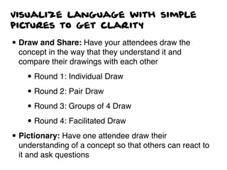 Visualize language with simple
pictures to get clarity
• Draw and Share: Have your attendees draw the
concept in the way that they understand it and
compare their drawings with each other
• Round 1: Individual Draw
• Round 2: Pair Draw
• Round 3: Groups of 4 Draw
• Round 4: Facilitated Draw
• Pictionary: Have one attendee draw their
understanding of a concept so that others can react to
it and ask questions
 