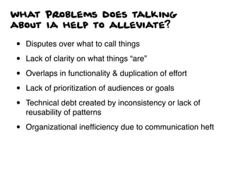what Problems does talking
about Ia help to alleviate?
• Disputes over what to call things
• Lack of clarity on what things “are”
• Overlaps in functionality & duplication of effort
• Lack of prioritization of audiences or goals
• Technical debt created by inconsistency or lack of
reusability of patterns
• Organizational inefﬁciency due to communication heft
 