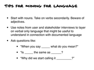 Tips for mining for language
• Start with nouns. Take on verbs secondarily. Beware of
adjectives.
• Use notes from user and stakeholder interviews to layer
on verbal only language that might be useful to
understand in connection with documented language
• Ask questions like:
• “When you say _____ what do you mean?”
• “Is _____ the same as ______?
• “Why did we start calling it _________?”
 