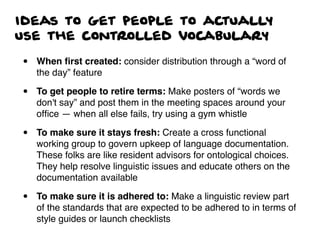 Ideas to get people to actually
use the controlled vocabulary
• When ﬁrst created: consider distribution through a “word of
the day” feature
• To get people to retire terms: Make posters of “words we
don't say” and post them in the meeting spaces around your
ofﬁce — when all else fails, try using a gym whistle
• To make sure it stays fresh: Create a cross functional
working group to govern upkeep of language documentation.
These folks are like resident advisors for ontological choices.
They help resolve linguistic issues and educate others on the
documentation available
• To make sure it is adhered to: Make a linguistic review part
of the standards that are expected to be adhered to in terms of
style guides or launch checklists
 