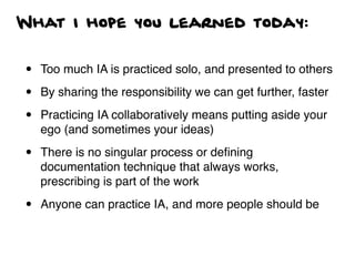 What I hope you learned today:
• Too much IA is practiced solo, and presented to others
• By sharing the responsibility we can get further, faster
• Practicing IA collaboratively means putting aside your
ego (and sometimes your ideas)
• There is no singular process or deﬁning
documentation technique that always works,
prescribing is part of the work
• Anyone can practice IA, and more people should be
 