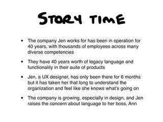 Story time
• The company Jen works for has been in operation for
40 years, with thousands of employees across many
diverse competencies
• They have 40 years worth of legacy language and
functionality in their suite of products
• Jen, a UX designer, has only been there for 6 months
but it has taken her that long to understand the
organization and feel like she knows what’s going on
• The company is growing, especially in design, and Jen
raises the concern about language to her boss, Ann
 