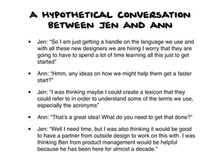 a hypothetical conversation
between Jen and ann
• Jen: “So I am just getting a handle on the language we use and
with all these new designers we are hiring I worry that they are
going to have to spend a lot of time learning all this just to get
started”
• Ann: “Hmm, any ideas on how we might help them get a faster
start?”
• Jen: “I was thinking maybe I could create a lexicon that they
could refer to in order to understand some of the terms we use,
especially the acronyms”
• Ann: “That’s a great idea! What do you need to get that done?”
• Jen: “Well I need time, but I was also thinking it would be good
to have a partner from outside design to work on this with. I was
thinking Ben from product management would be helpful
because he has been here for almost a decade.”
 